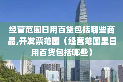 经营范围日用百货包括哪些商品,开发票范围（经营范围里日用百货包括哪些）