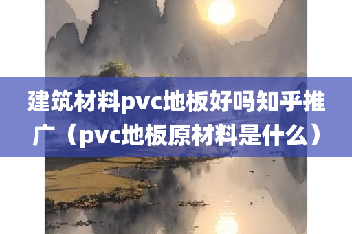 建筑材料pvc地板好吗知乎推广（pvc地板原材料是什么）