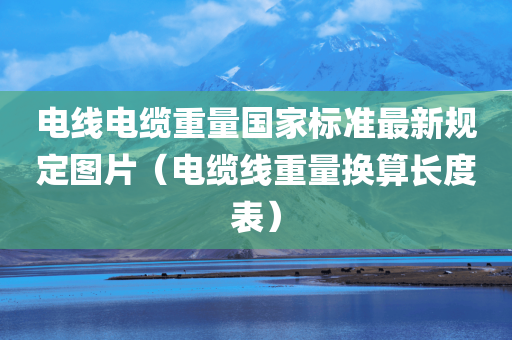 电线电缆重量国家标准最新规定图片（电缆线重量换算长度表）