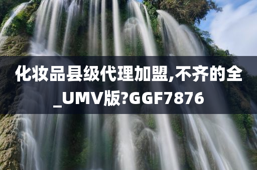 化妆品县级代理加盟,不齐的全_UMV版?GGF7876