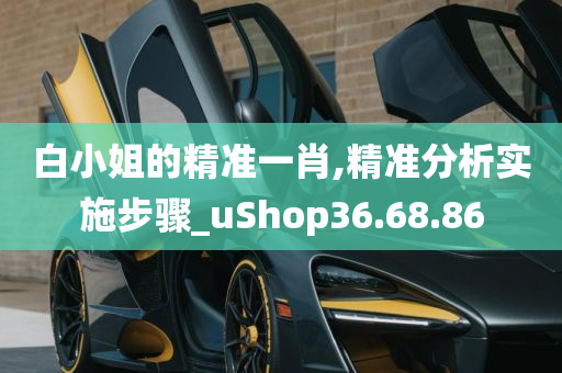 白小姐的精准一肖,精准分析实施步骤_uShop36.68.86