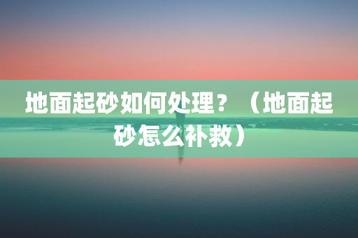 地面起砂如何处理？（地面起砂怎么补救）