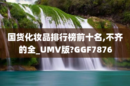 国货化妆品排行榜前十名,不齐的全_UMV版?GGF7876