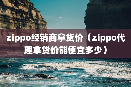 zippo经销商拿货价（zippo代理拿货价能便宜多少）