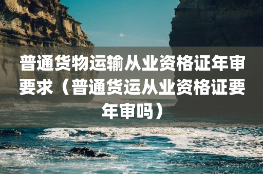 普通货物运输从业资格证年审要求（普通货运从业资格证要年审吗）