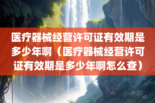 医疗器械经营许可证有效期是多少年啊（医疗器械经营许可证有效期是多少年啊怎么查）