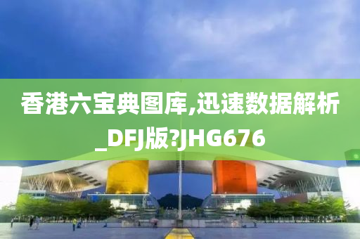 香港六宝典图库,迅速数据解析_DFJ版?JHG676