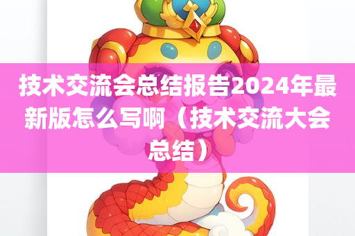 技术交流会总结报告2024年最新版怎么写啊（技术交流大会总结）