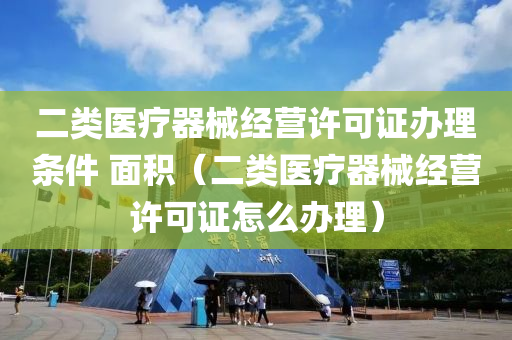 二类医疗器械经营许可证办理条件 面积（二类医疗器械经营许可证怎么办理）