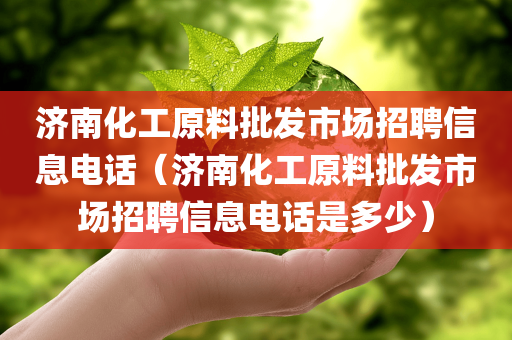 济南化工原料批发市场招聘信息电话（济南化工原料批发市场招聘信息电话是多少）