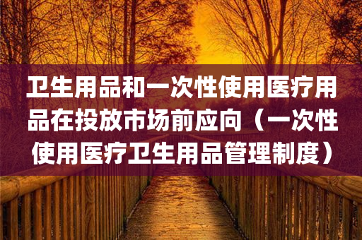 卫生用品和一次性使用医疗用品在投放市场前应向（一次性使用医疗卫生用品管理制度）