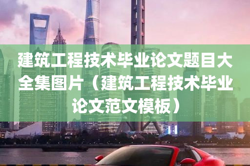 建筑工程技术毕业论文题目大全集图片（建筑工程技术毕业论文范文模板）