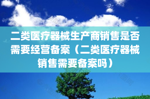 二类医疗器械生产商销售是否需要经营备案（二类医疗器械销售需要备案吗）