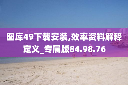 图库49下载安装,效率资料解释定义_专属版84.98.76