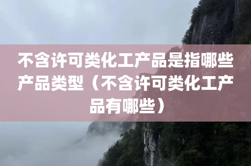 不含许可类化工产品是指哪些产品类型（不含许可类化工产品有哪些）