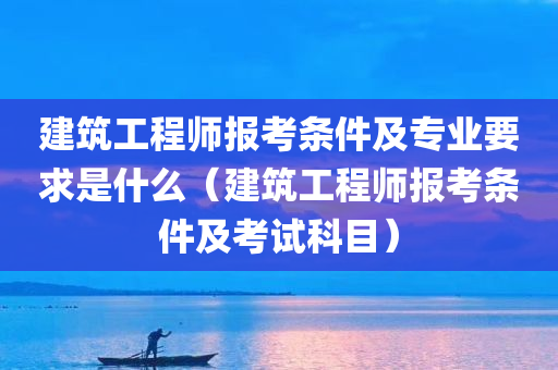 建筑工程师报考条件及专业要求是什么（建筑工程师报考条件及考试科目）