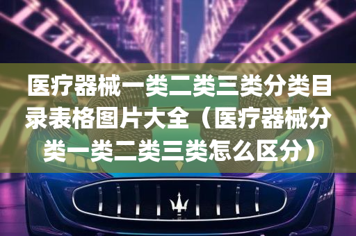 医疗器械一类二类三类分类目录表格图片大全（医疗器械分类一类二类三类怎么区分）