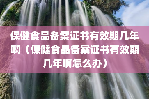 保健食品备案证书有效期几年啊（保健食品备案证书有效期几年啊怎么办）