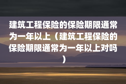 建筑工程保险的保险期限通常为一年以上（建筑工程保险的保险期限通常为一年以上对吗）