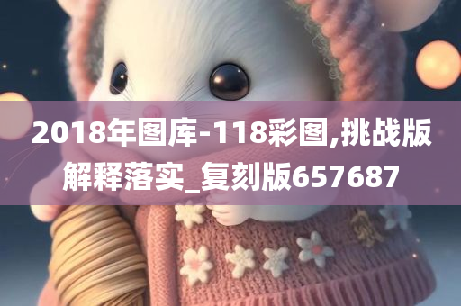 2018年图库-118彩图,挑战版解释落实_复刻版657687