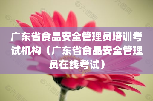 广东省食品安全管理员培训考试机构（广东省食品安全管理员在线考试）