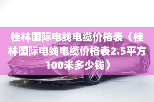 桂林国际电线电缆价格表（桂林国际电线电缆价格表2.5平方100米多少钱）