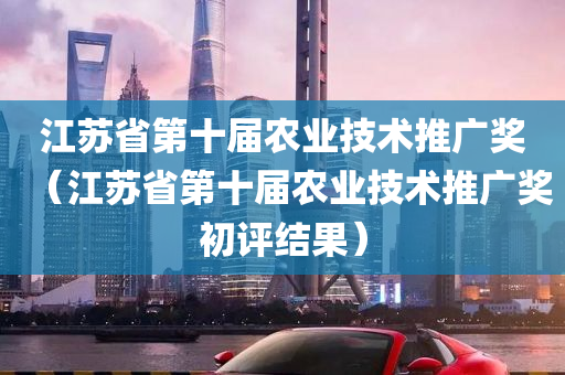 江苏省第十届农业技术推广奖（江苏省第十届农业技术推广奖初评结果）