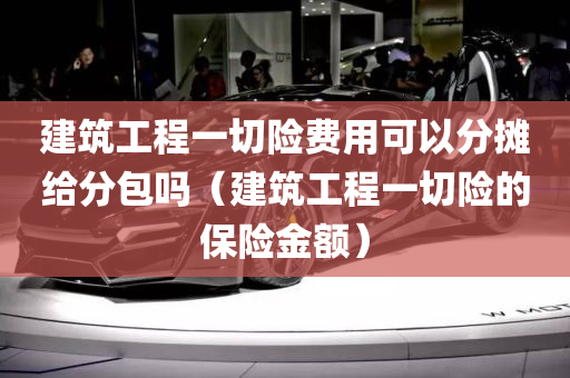 建筑工程一切险费用可以分摊给分包吗（建筑工程一切险的保险金额）