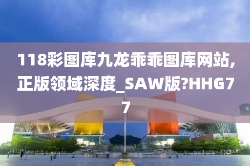 118彩图库九龙乖乖图库网站,正版领域深度_SAW版?HHG77