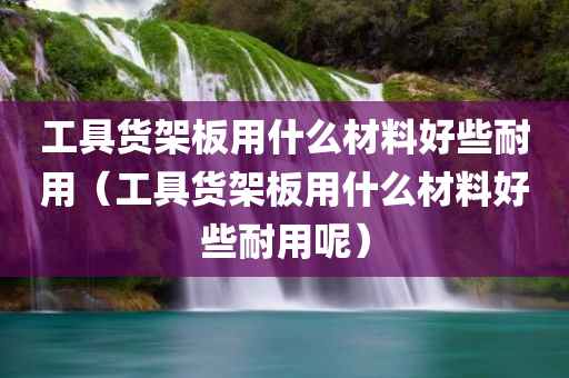 工具货架板用什么材料好些耐用（工具货架板用什么材料好些耐用呢）