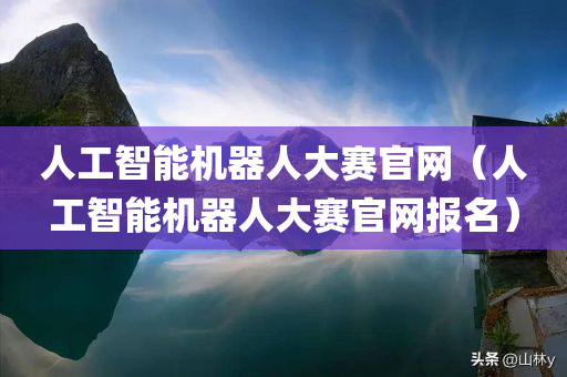 人工智能机器人大赛官网（人工智能机器人大赛官网报名）