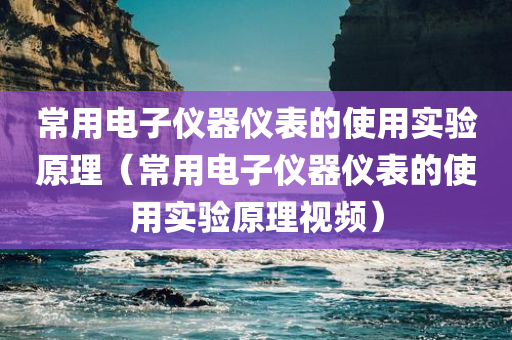 常用电子仪器仪表的使用实验原理（常用电子仪器仪表的使用实验原理视频）