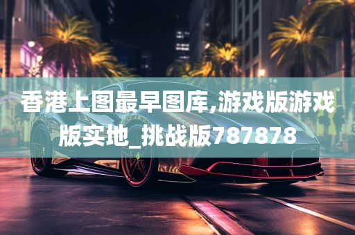 香港上图最早图库,游戏版游戏版实地_挑战版787878