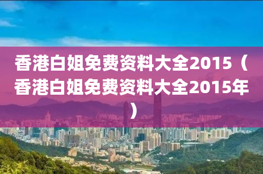 香港白姐免费资料大全2015（香港白姐免费资料大全2015年）