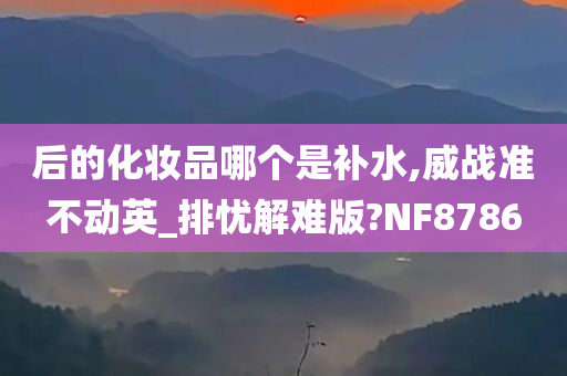 后的化妆品哪个是补水,威战准不动英_排忧解难版?NF8786