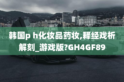 韩国p h化妆品药妆,释经戏析解刻_游戏版?GH4GF89