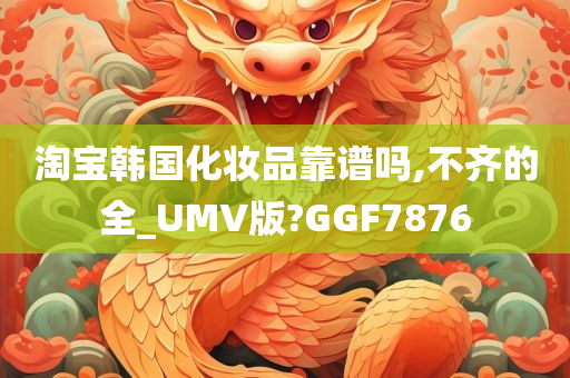 淘宝韩国化妆品靠谱吗,不齐的全_UMV版?GGF7876