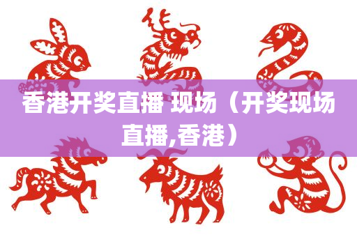 香港开奖直播 现场（开奖现场直播,香港）