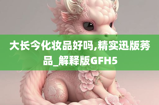 大长今化妆品好吗,精实迅版莠品_解释版GFH5