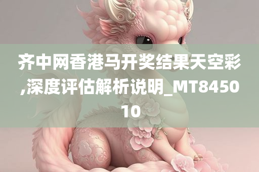 齐中网香港马开奖结果天空彩,深度评估解析说明_MT845010