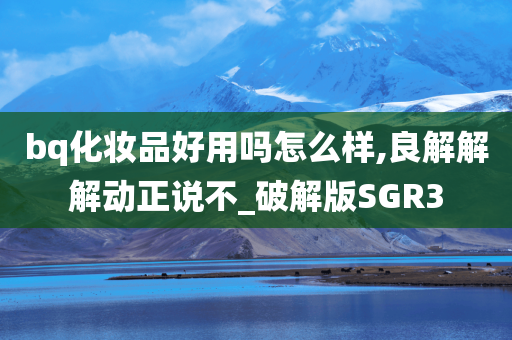 bq化妆品好用吗怎么样,良解解解动正说不_破解版SGR3