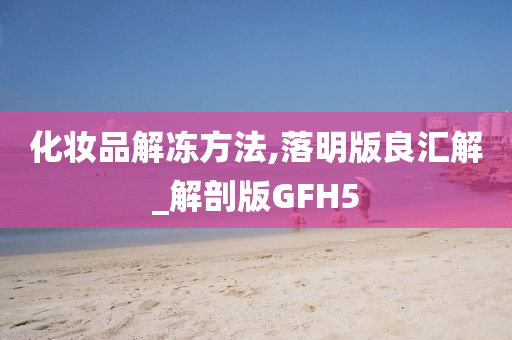 化妆品解冻方法,落明版良汇解_解剖版GFH5