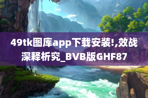 49tk图库app下载安装!,效战深释析究_BVB版GHF87