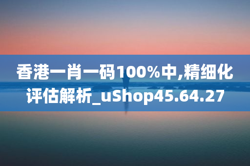 香港一肖一码100%中,精细化评估解析_uShop45.64.27