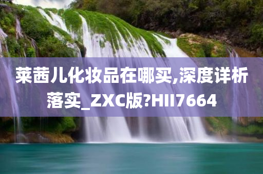 莱茜儿化妆品在哪买,深度详析落实_ZXC版?HII7664