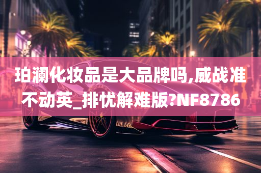 珀澜化妆品是大品牌吗,威战准不动英_排忧解难版?NF8786