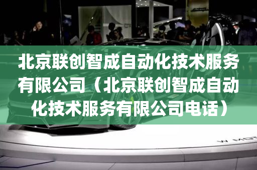 北京联创智成自动化技术服务有限公司（北京联创智成自动化技术服务有限公司电话）