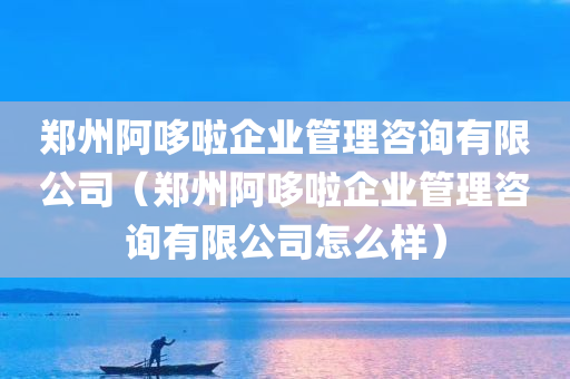 郑州阿哆啦企业管理咨询有限公司（郑州阿哆啦企业管理咨询有限公司怎么样）