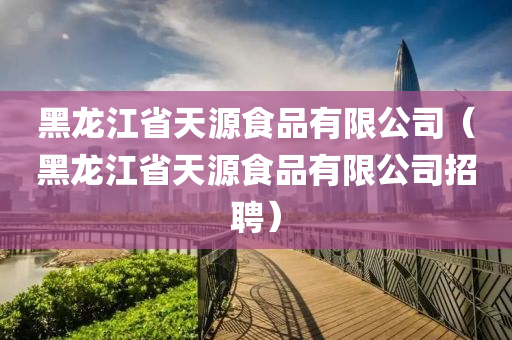 黑龙江省天源食品有限公司（黑龙江省天源食品有限公司招聘）