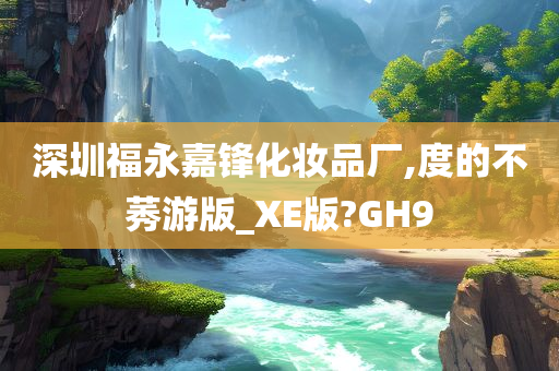 深圳福永嘉锋化妆品厂,度的不莠游版_XE版?GH9